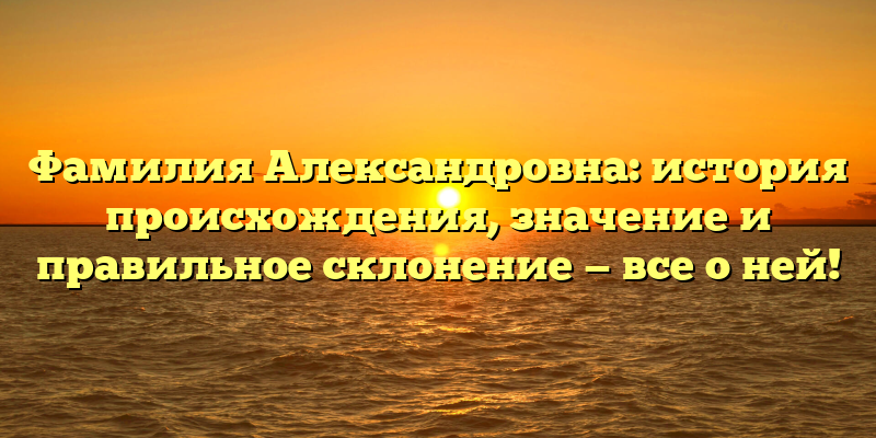 Фамилия Александровна: история происхождения, значение и правильное склонение — все о ней!