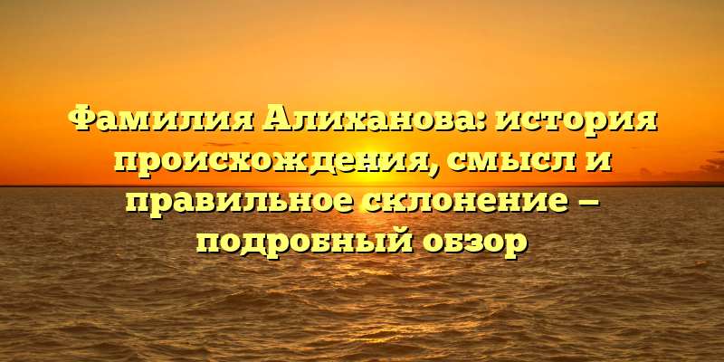 Фамилия Алиханова: история происхождения, смысл и правильное склонение — подробный обзор