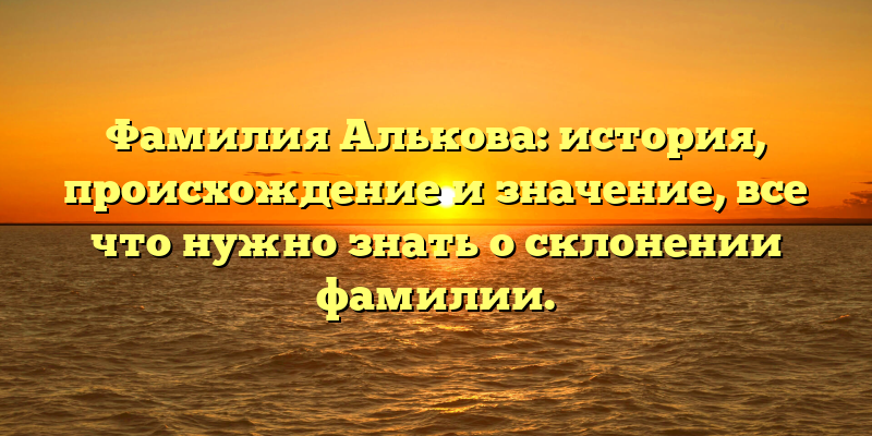 Фамилия Алькова: история, происхождение и значение, все что нужно знать о склонении фамилии.