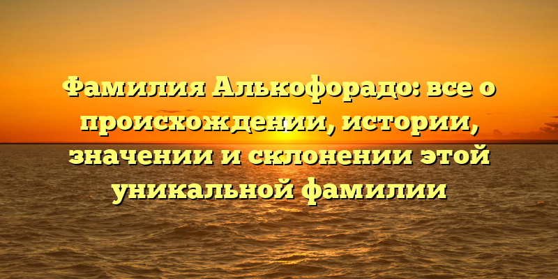 Фамилия Алькофорадо: все о происхождении, истории, значении и склонении этой уникальной фамилии