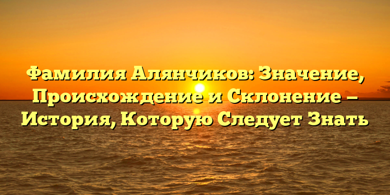 Фамилия Алянчиков: Значение, Происхождение и Склонение — История, Которую Следует Знать