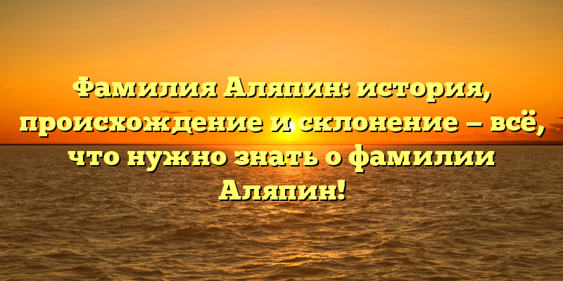 Фамилия Аляпин: история, происхождение и склонение — всё, что нужно знать о фамилии Аляпин!