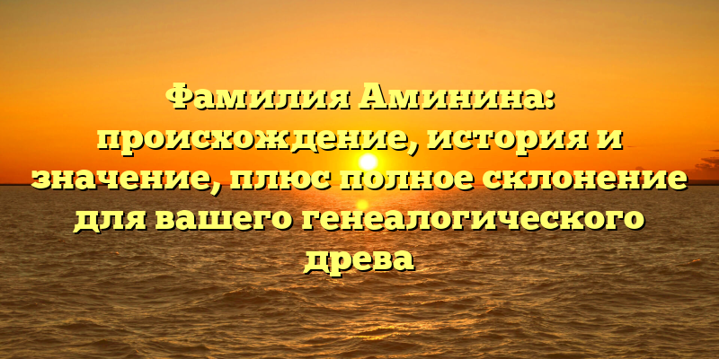 Фамилия Аминина: происхождение, история и значение, плюс полное склонение для вашего генеалогического древа