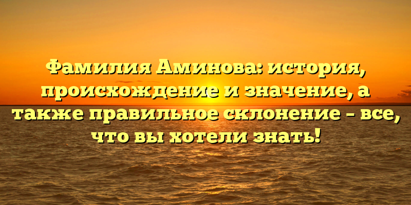Фамилия Аминова: история, происхождение и значение, а также правильное склонение – все, что вы хотели знать!