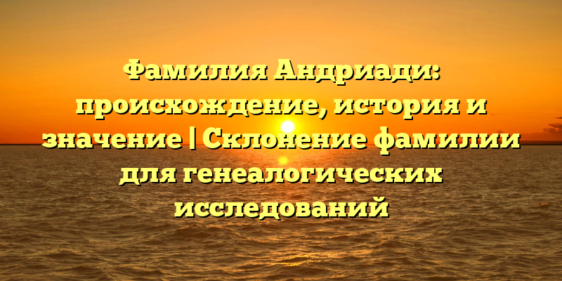 Фамилия Андриади: происхождение, история и значение | Склонение фамилии для генеалогических исследований