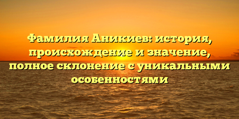 Фамилия Аникиев: история, происхождение и значение, полное склонение с уникальными особенностями