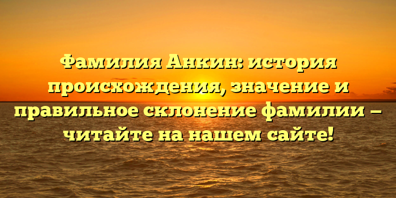 Фамилия Анкин: история происхождения, значение и правильное склонение фамилии — читайте на нашем сайте!