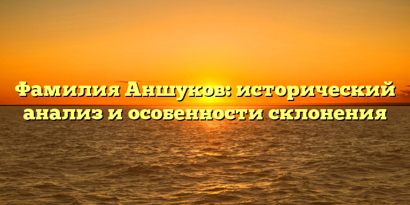 Фамилия Аншуков: исторический анализ и особенности склонения