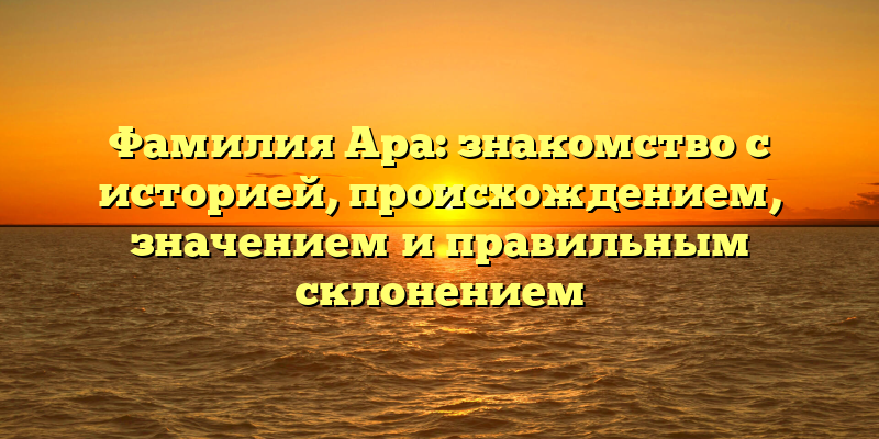 Фамилия Ара: знакомство с историей, происхождением, значением и правильным склонением