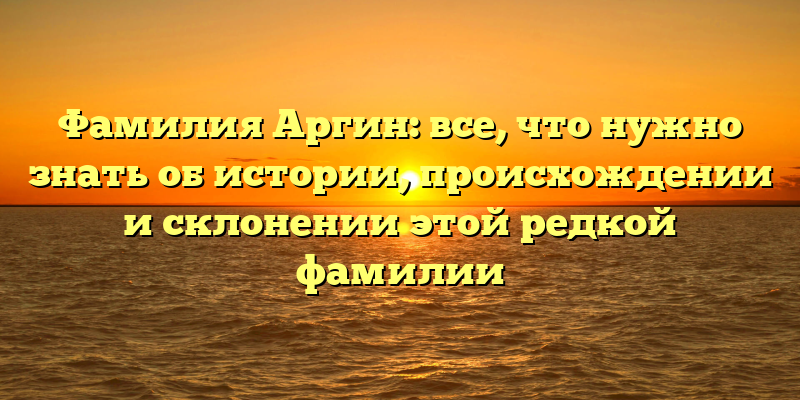 Фамилия Аргин: все, что нужно знать об истории, происхождении и склонении этой редкой фамилии
