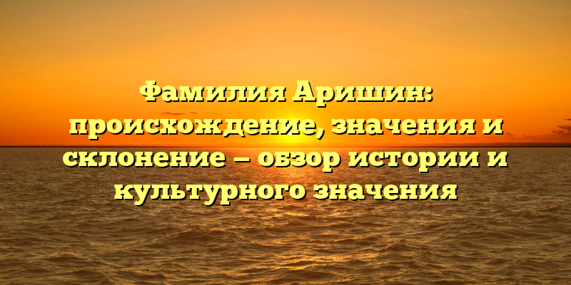Фамилия Аришин: происхождение, значения и склонение — обзор истории и культурного значения