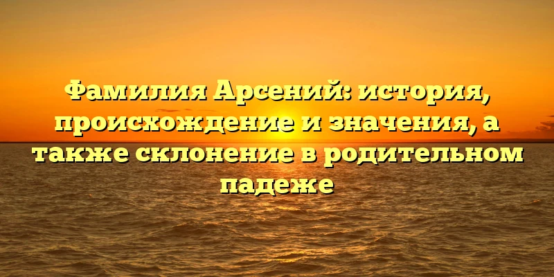 Фамилия Арсений: история, происхождение и значения, а также склонение в родительном падеже