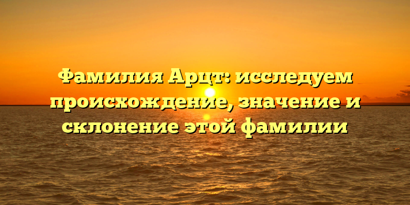 Фамилия Арцт: исследуем происхождение, значение и склонение этой фамилии