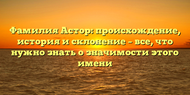 Фамилия Астор: происхождение, история и склонение – все, что нужно знать о значимости этого имени