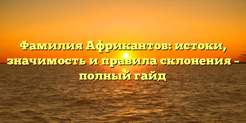 Фамилия Африкантов: истоки, значимость и правила склонения – полный гайд