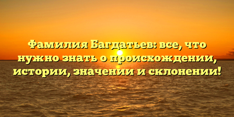 Фамилия Багдатьев: все, что нужно знать о происхождении, истории, значении и склонении!