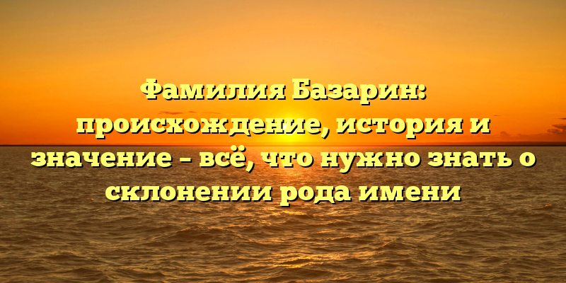 Фамилия Базарин: происхождение, история и значение – всё, что нужно знать о склонении рода имени