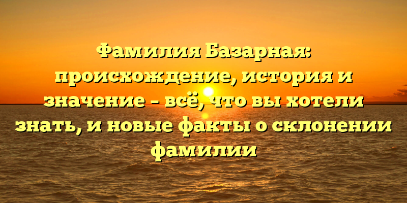 Фамилия Базарная: происхождение, история и значение – всё, что вы хотели знать, и новые факты о склонении фамилии
