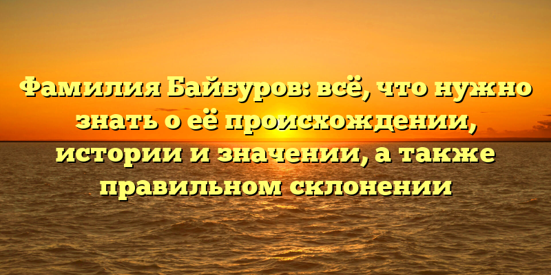 Фамилия Байбуров: всё, что нужно знать о её происхождении, истории и значении, а также правильном склонении