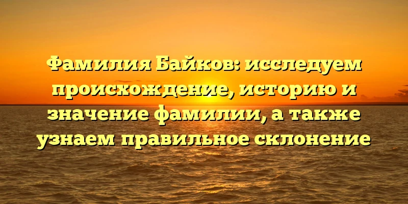 Фамилия Байков: исследуем происхождение, историю и значение фамилии, а также узнаем правильное склонение