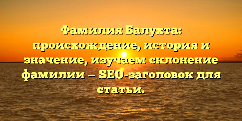 Фамилия Балухта: происхождение, история и значение, изучаем склонение фамилии — SEO-заголовок для статьи.