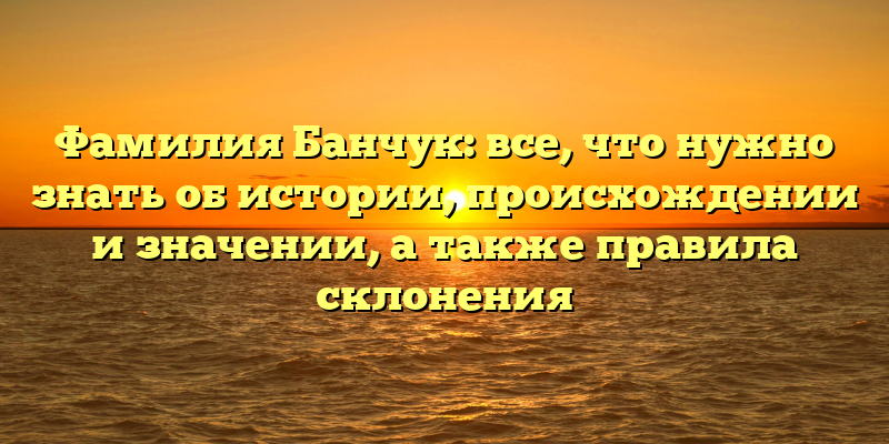Фамилия Банчук: все, что нужно знать об истории, происхождении и значении, а также правила склонения