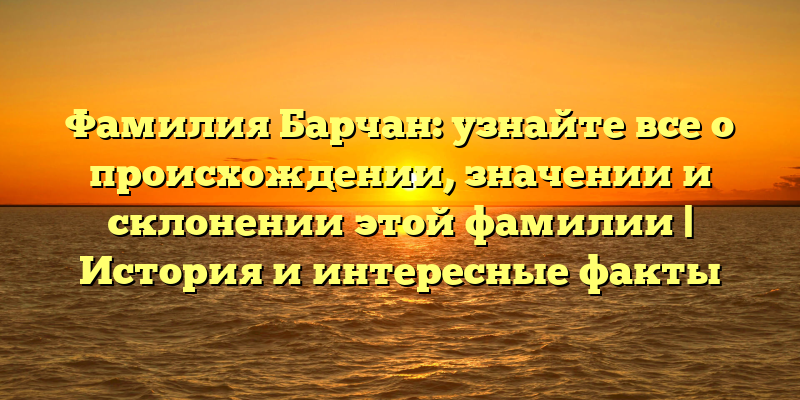 Фамилия Барчан: узнайте все о происхождении, значении и склонении этой фамилии | История и интересные факты