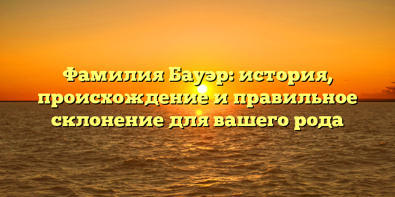 Фамилия Бауэр: история, происхождение и правильное склонение для вашего рода