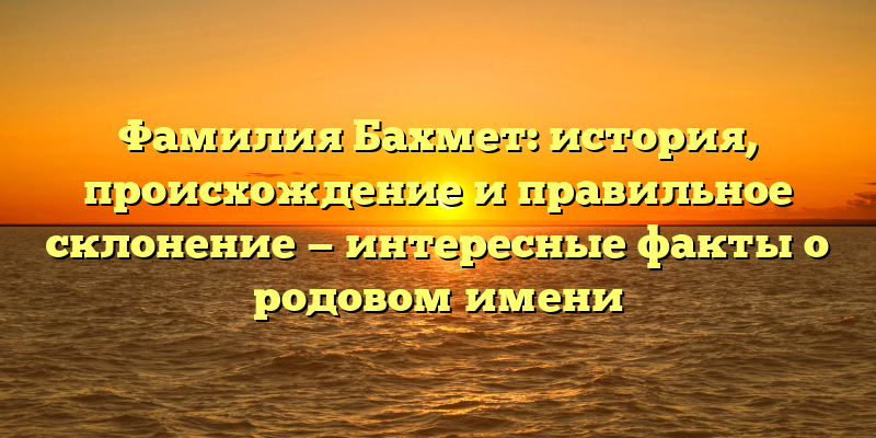Фамилия Бахмет: история, происхождение и правильное склонение — интересные факты о родовом имени