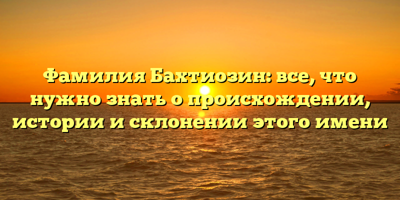 Фамилия Бахтиозин: все, что нужно знать о происхождении, истории и склонении этого имени