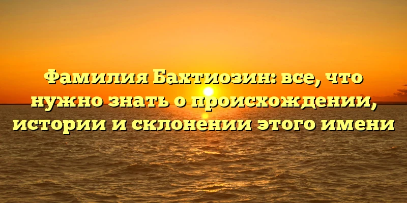 Фамилия Бахтиозин: все, что нужно знать о происхождении, истории и склонении этого имени