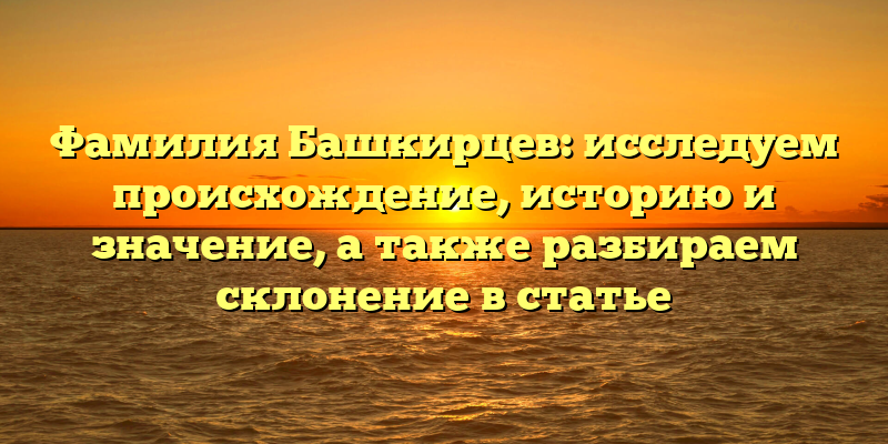 Фамилия Башкирцев: исследуем происхождение, историю и значение, а также разбираем склонение в статье