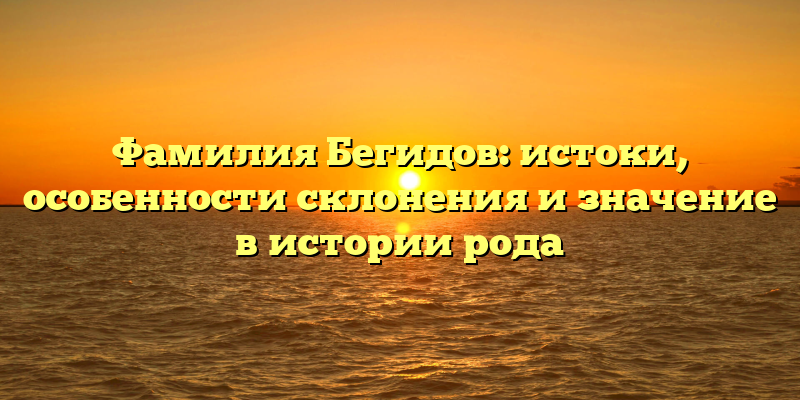 Фамилия Бегидов: истоки, особенности склонения и значение в истории рода