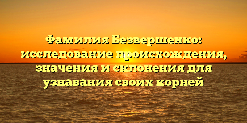 Фамилия Безвершенко: исследование происхождения, значения и склонения для узнавания своих корней