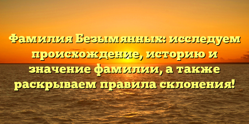 Фамилия Безымянных: исследуем происхождение, историю и значение фамилии, а также раскрываем правила склонения!