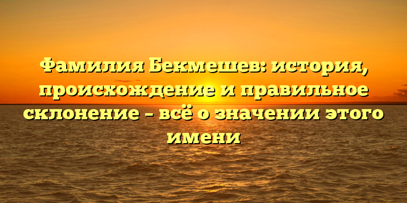 Фамилия Бекмешев: история, происхождение и правильное склонение – всё о значении этого имени