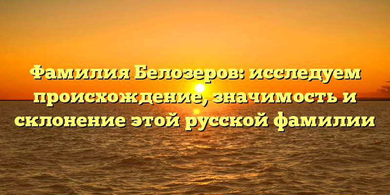 Фамилия Белозеров: исследуем происхождение, значимость и склонение этой русской фамилии