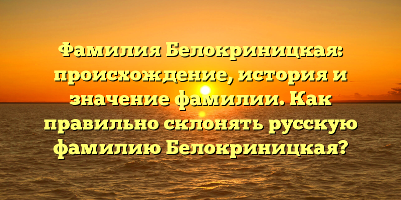 Фамилия Белокриницкая: происхождение, история и значение фамилии. Как правильно склонять русскую фамилию Белокриницкая?