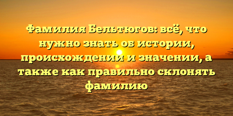 Фамилия Бельтюгов: всё, что нужно знать об истории, происхождении и значении, а также как правильно склонять фамилию