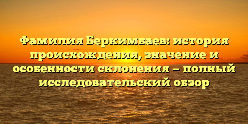 Фамилия Беркимбаев: история происхождения, значение и особенности склонения — полный исследовательский обзор