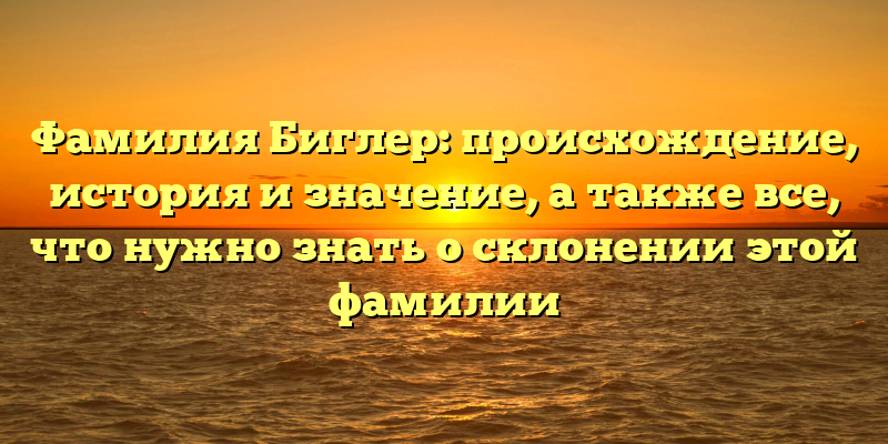 Фамилия Биглер: происхождение, история и значение, а также все, что нужно знать о склонении этой фамилии