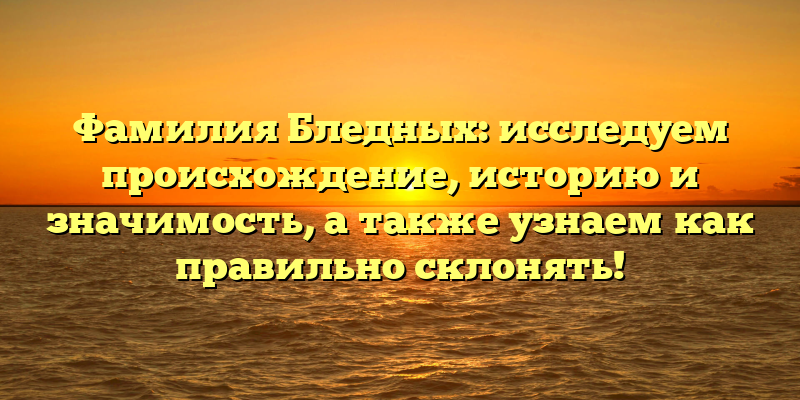 Фамилия Бледных: исследуем происхождение, историю и значимость, а также узнаем как правильно склонять!