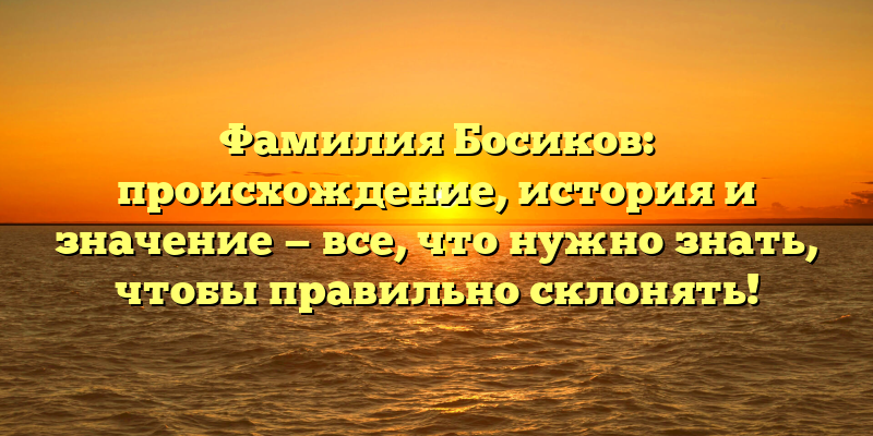 Фамилия Босиков: происхождение, история и значение — все, что нужно знать, чтобы правильно склонять!
