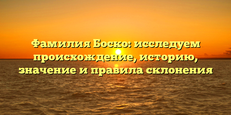 Фамилия Боско: исследуем происхождение, историю, значение и правила склонения