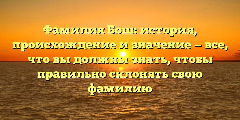 Фамилия Бош: история, происхождение и значение — все, что вы должны знать, чтобы правильно склонять свою фамилию