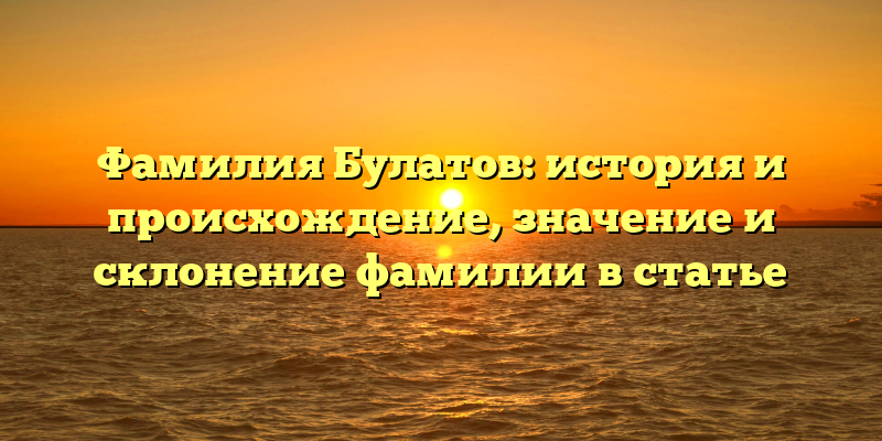 Фамилия Булатов: история и происхождение, значение и склонение фамилии в статье