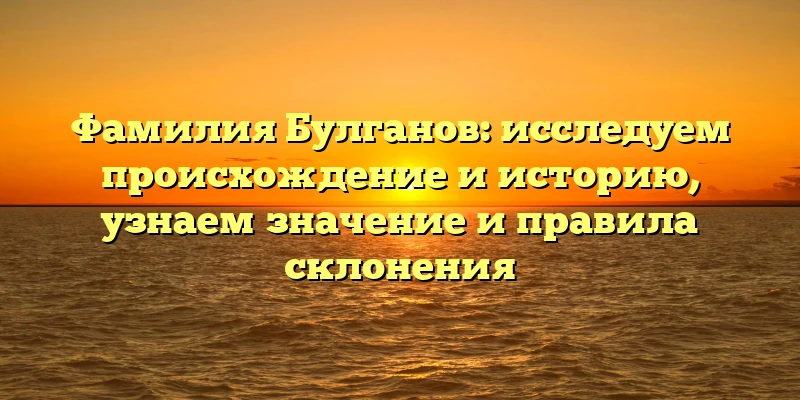 Фамилия Булганов: исследуем происхождение и историю, узнаем значение и правила склонения Фамилия Булганов: исследуем происхождение и историю, узнаем значение и правила склонения
