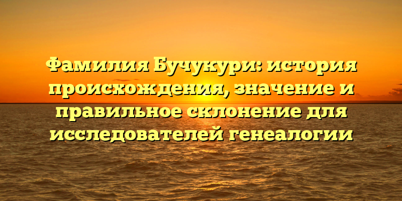 Фамилия Бучукури: история происхождения, значение и правильное склонение для исследователей генеалогии
