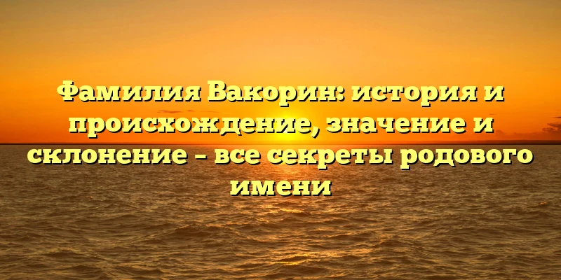 Фамилия Вакорин: история и происхождение, значение и склонение – все секреты родового имени