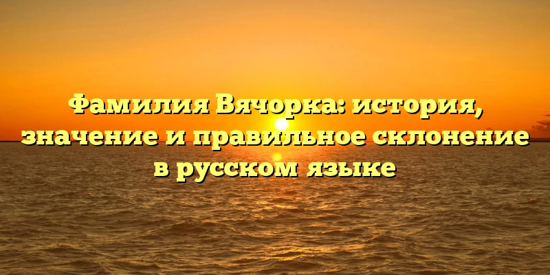 Фамилия Вячорка: история, значение и правильное склонение в русском языке Фамилия Вячорка: история, значение и правильное склонение в русском языке